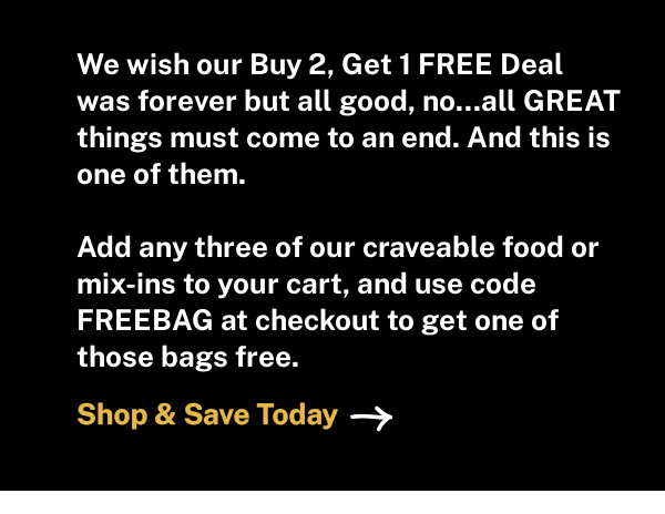 We wish our Buy 2, Get 1 FREE Deal was forever but all good, no...all GREAT things must come to an end. And this is one of them. Add any three of our craveable food or mix-ins to your cart, and use code FREEBAG at checkout to get one of those bags free.