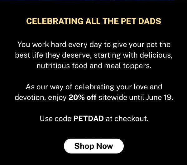 You work hard every day to give your pet the best life they deserve, starting with delicious, nutritious food and meal toppers. As our way of celebrating your love and devotion, enjoy 20% off sitewide until June 19. Use code PETDAD at checkout.