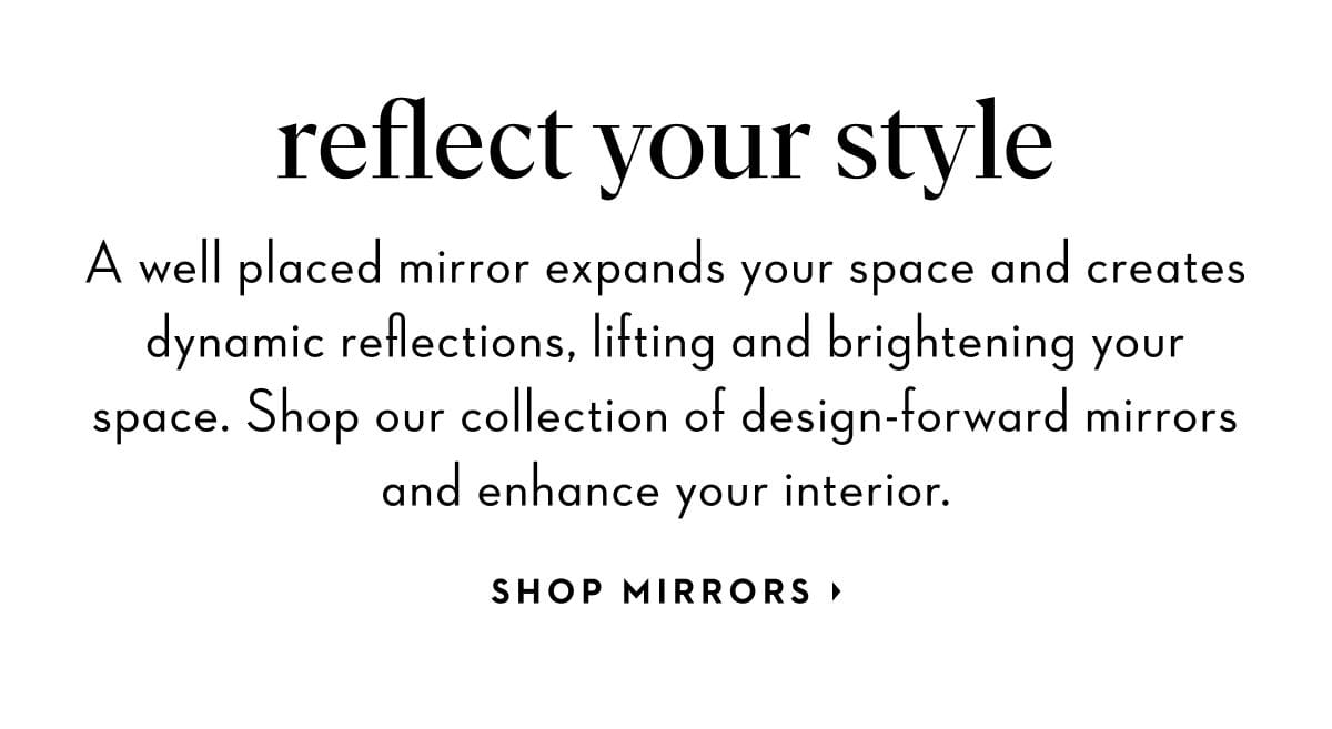 A well placed mirror expands your space and creates dynamic reflections, lifting and brightening your space. Shop our collection of design-forward mirrors and enhance your interior. Shop Mirrors.