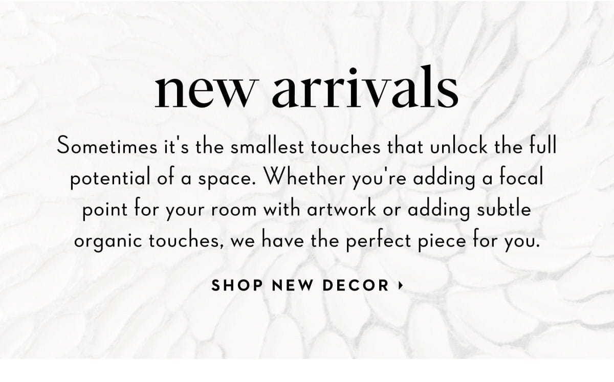 New Arrivals: Whether you're adding a focal point for your room with artwork or adding subtle organic touches, we have the perfect piece for you. Shop New Decor.