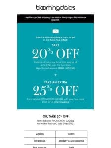 Take 20% off select items or open a Bloomingdale’s Credit Card to save even more