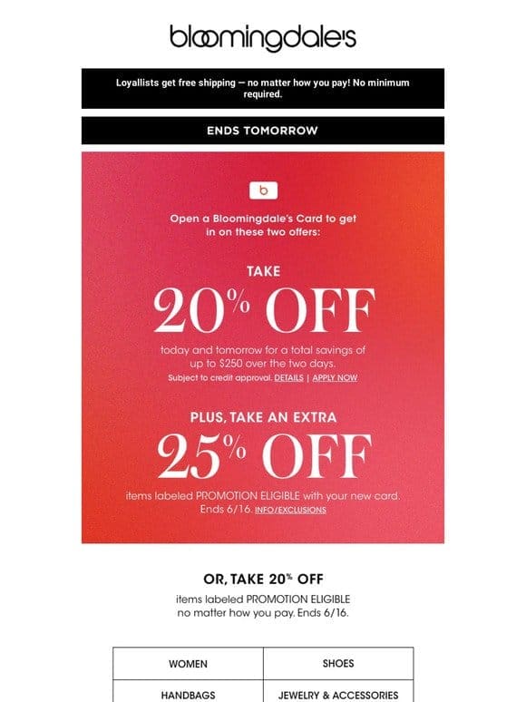 Ends tomorrow! Take 20% off select items or open a Bloomingdale’s Credit Card to save even more