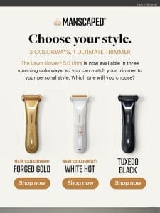 Forged Gold， White Hot， or Tuxedo Black?